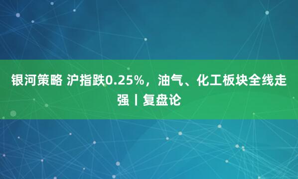 银河策略 沪指跌0.25%，油气、化工板块全线走强丨复盘论