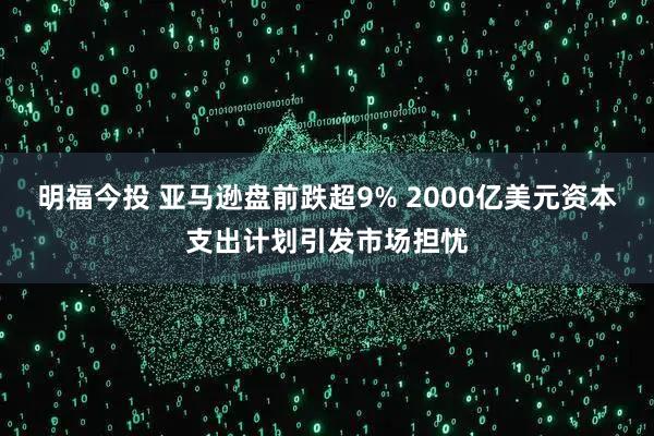 明福今投 亚马逊盘前跌超9% 2000亿美元资本支出计划引发市场担忧