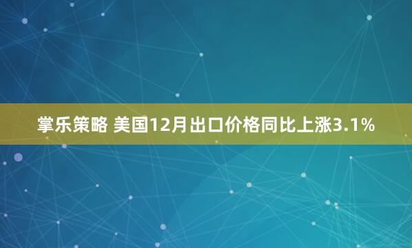 掌乐策略 美国12月出口价格同比上涨3.1%