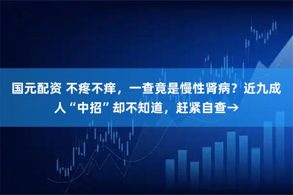 国元配资 不疼不痒，一查竟是慢性肾病？近九成人“中招”却不知道，赶紧自查→