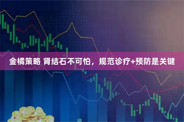 金橘策略 肾结石不可怕，规范诊疗+预防是关键