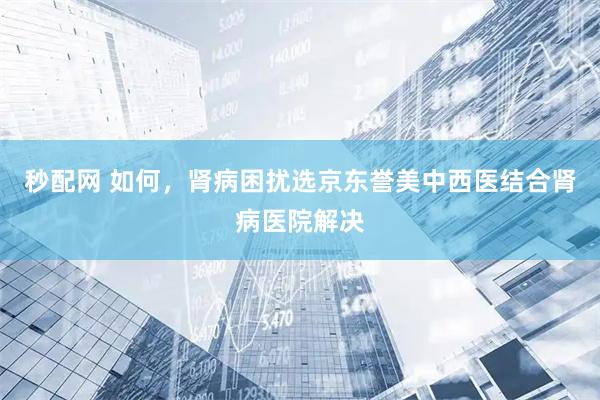 秒配网 如何，肾病困扰选京东誉美中西医结合肾病医院解决