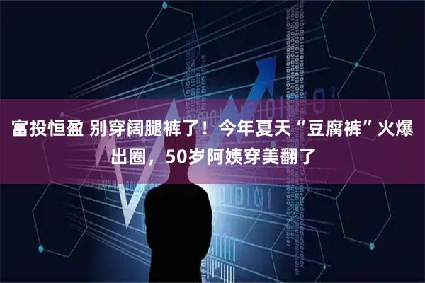 富投恒盈 别穿阔腿裤了！今年夏天“豆腐裤”火爆出圈，50岁阿姨穿美翻了