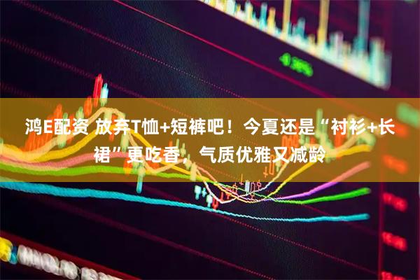 鸿E配资 放弃T恤+短裤吧!今夏还是“衬衫+长裙”更吃香,气质优雅又减龄