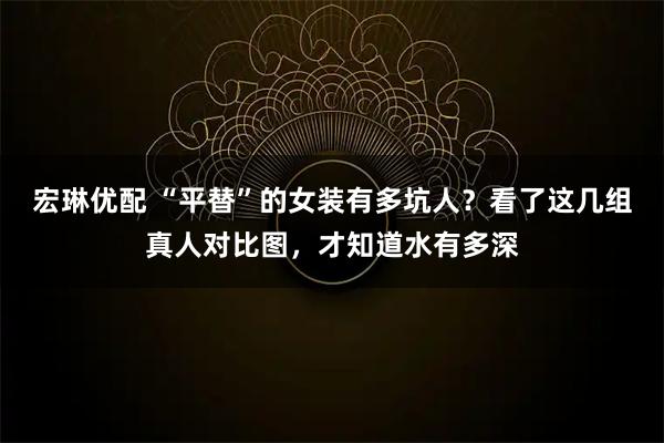 宏琳优配 “平替”的女装有多坑人?看了这几组真人对比图,才知道水有多深