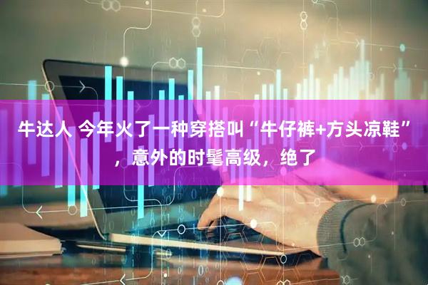 牛达人 今年火了一种穿搭叫“牛仔裤+方头凉鞋”，意外的时髦高级，绝了