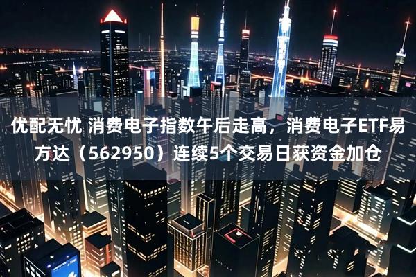 优配无忧 消费电子指数午后走高，消费电子ETF易方达（562950）连续5个交易日获资金加仓