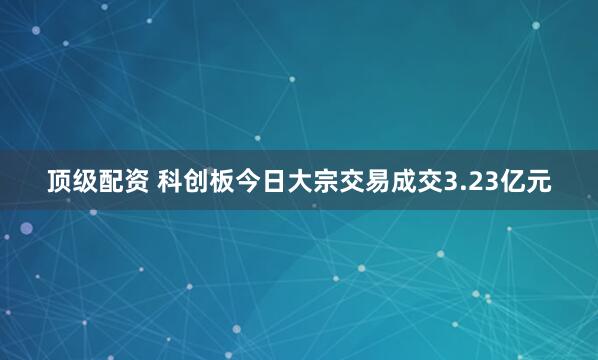 顶级配资 科创板今日大宗交易成交3.23亿元