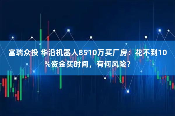 富瑞众投 华沿机器人8510万买厂房：花不到10%资金买时间，有何风险？