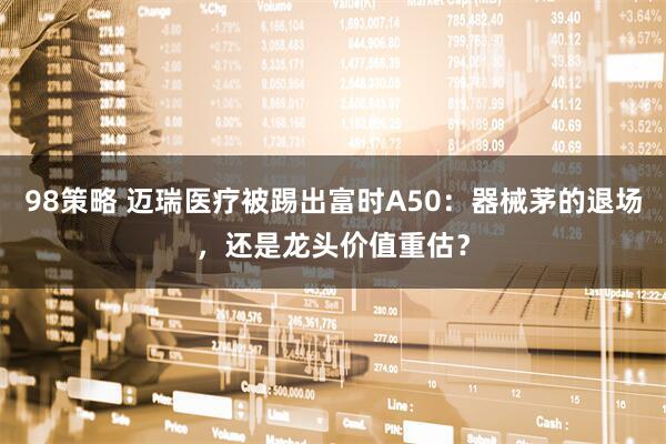98策略 迈瑞医疗被踢出富时A50：器械茅的退场，还是龙头价值重估？