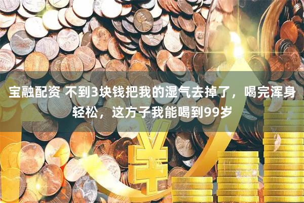 宝融配资 不到3块钱把我的湿气去掉了，喝完浑身轻松，这方子我能喝到99岁