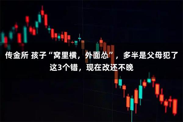 传金所 孩子“窝里横,外面怂”,多半是父母犯了这3个错,现在改还不晚