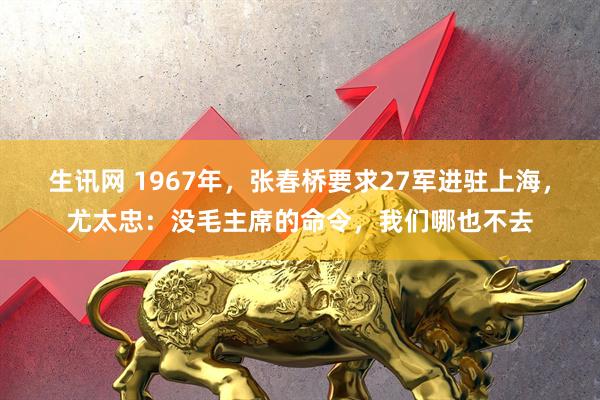 生讯网 1967年,张春桥要求27军进驻上海,尤太忠:没毛主席的命令,我们哪也不去
