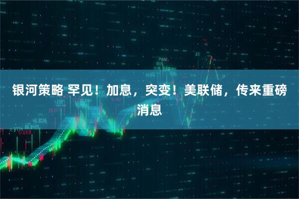 银河策略 罕见！加息，突变！美联储，传来重磅消息