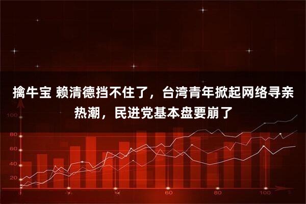 擒牛宝 赖清德挡不住了，台湾青年掀起网络寻亲热潮，民进党基本盘要崩了